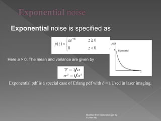 Exponential noise is specified as
Modified from restoration.ppt by
Yu Hen Hu
Here a > 0. The mean and variance are given by
Exponential pdf is a special case of Erlang pdf with b =1.Used in laser imaging.
 