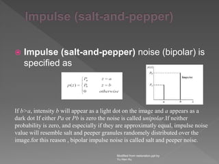 Impulse (salt-and-pepper) noise (bipolar) is
specified as
Modified from restoration.ppt by
Yu Hen Hu
If b>a, intensity b will appear as a light dot on the image and a appears as a
dark dot If either Pa or Pb is zero the noise is called unipolar.If neither
probability is zero, and especially if they are approximatly equal, impulse noise
value will resemble salt and peeper granules randomely distributed over the
image.for this reason , bipolar impulse noise is called salt and peeper noise.
 
