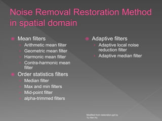  Mean filters
› Arithmetic mean filter
› Geometric mean filter
› Harmonic mean filter
› Contra-harmonic mean
filter
 Order statistics filters
› Median filter
› Max and min filters
› Mid-point filter
› alpha-trimmed filters
 Adaptive filters
› Adaptive local noise
reduction filter
› Adaptive median filter
Modified from restoration.ppt by
Yu Hen Hu
 