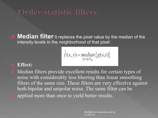  Median filter:It replaces the pixel value by the median of the
intensity levels in the neighborhood of that pixel:
 Effect:
 Median filters provide excellent results for certain types of
noise with considerably less blurring than linear smoothing
filters of the same size. These filters are very effective against
both bipolar and unipolar noise. The same filter can be
 applied more than once to yield better results.
Modified from restoration.ppt by
Yu Hen Hu
 