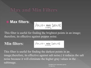 Max filters:
Modified from restoration.ppt by
Yu Hen Hu
This filter is useful for finding the brightest points in an image;
therefore, its effective against pepper noise.
Min filters:
This filter is useful for finding the darkest points in an
image;therefore, its effective against salt noise.( it reduces the salt
noise because it will eliminate the higher gray values in the
subimage.
 
