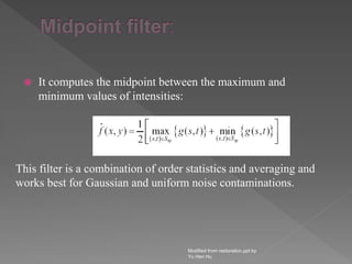  It computes the midpoint between the maximum and
minimum values of intensities:
Modified from restoration.ppt by
Yu Hen Hu
This filter is a combination of order statistics and averaging and
works best for Gaussian and uniform noise contaminations.
 