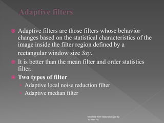  Adaptive filters are those filters whose behavior
changes based on the statistical characteristics of the
image inside the filter region defined by a
rectangular window size Sxy.
 It is better than the mean filter and order statistics
filter.
 Two types of filter
› Adaptive local noise reduction filter
› Adaptive median filter
Modified from restoration.ppt by
Yu Hen Hu
 