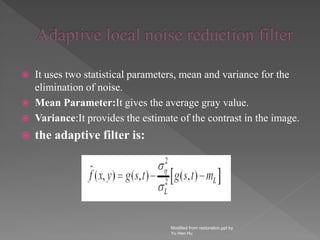  It uses two statistical parameters, mean and variance for the
elimination of noise.
 Mean Parameter:It gives the average gray value.
 Variance:It provides the estimate of the contrast in the image.
 the adaptive filter is:
Modified from restoration.ppt by
Yu Hen Hu
 