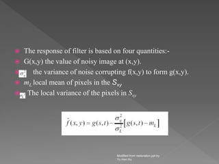 The response of filter is based on four quantities:-
 G(x,y) the value of noisy image at (x,y).
 the variance of noise corrupting f(x,y) to form g(x,y).
 mL local mean of pixels in the Sxy
 The local variance of the pixels in Sxy
Modified from restoration.ppt by
Yu Hen Hu
 