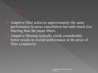  Adaptive filter achieves approximately the same
performance in noise cancellation but adds much less
blurring than the mean filters.
 Adaptive filtering typically yields considerably
better results in overall performance at the price of
filter complexity.
Modified from restoration.ppt by
Yu Hen Hu
 