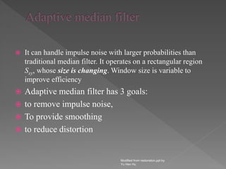  It can handle impulse noise with larger probabilities than
traditional median filter. It operates on a rectangular region
Sxy, whose size is changing. Window size is variable to
improve efficiency
 Adaptive median filter has 3 goals:
 to remove impulse noise,
 To provide smoothing
 to reduce distortion
Modified from restoration.ppt by
Yu Hen Hu
 