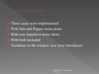  Three cases were implemented:
 With Salt and Pepper noise alone
 With non impulsive noise alone
 With both included
 Variations in the window size were introduced
Modified from restoration.ppt by
Yu Hen Hu
 