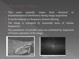  This noise typically comes from electrical or
electromechanical interference during image acquisition.
 It can be reduced via frequency domain filtering.
 The image is corrupted by sinusoidal noise of various
frequencies.
 The parameters of periodic noise are estimated by inspection
of Fourier spectrum of the image.
Modified from restoration.ppt by
Yu Hen Hu
 