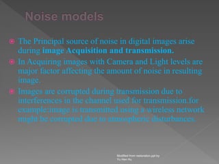  The Principal source of noise in digital images arise
during image Acquisition and transmission.
 In Acquiring images with Camera and Light levels are
major factor affecting the amount of noise in resulting
image.
 Images are corrupted during transmission due to
interferences in the channel used for transmission.for
example:image is transmitted using a wireless network
might be corrupted due to atmospheric disturbances.
Modified from restoration.ppt by
Yu Hen Hu
 
