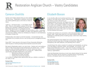 Restoration Anglican Church – Vestry Candidates

Cameron Doolittle                                                                    Elizabeth Boesen
Carolyn and I finally realized what you have realized,                               In my mid-30s, after much spiritual searching, I was
“We are home.” Restoration’s authentic community                                     invited to The Falls Church, where I heard teaching
and vibrant godliness grip us and draw us closer to                                  that stirred my heart, felt loved by an
Jesus.                                                                               intergenerational community, and began poring over
                                                                                     God’s Word. It soon became clear that I could not
I grew up – and found Jesus – in an Oregon church                                    save myself, and I begged my Maker to forgive me
plant. Early on, God ignited a passion for the lost,                                 for trying to do so for so long. My prayer since then
leading me to Wheaton College and Stanford, where                                    has been that the Lord would show me how to live
He brought twenty men in my fraternity into His                                      abundantly and to rest in Him, and in so many ways
family. I landed in DC as a Hill staffer and met Carolyn in 2000. I ostensibly       He has answered that prayer!
went to UC-Berkeley for my JD/MBA, but really I was following Carolyn! We
now have four children: Grace (4), Christiana (3), Hewson (1), and Sandhana          As Alpha was central to my conversion, I then led several Alpha small
(in theaters October 28).                                                            groups. Later, I spent three years as a CS Lewis Institute Fellow and
                                                                                     underwent an extended period of soaking prayer, which led to deep healing
Professionally, God made my mind for business. I’ve launched two new                 that continues.
businesses at my company and am now turning around a struggling business
unit.                                                                                The spiritual disciplines have helped me to know Jesus better, as have
                                                                                     listening to what He says about marriage and parenting, walking in
Since 2007, I have served on the board of Every Generation Ministries,               transparency with other believers, and spending time in nature.
which focuses on training Sunday School teachers around the world.
                                                                                     I would bring to the vestry a passion for outreach and discipleship, as well as
My hope for Restoration starts in our own home. Carolyn and I are building a         (I am told) gifting in teaching, prayer, and hospitality. As a parent, I care
home in Falls Church that we hope will become your family room – a place             deeply about Restoration’s youth. I also have 19 years of strategy and
where you feel comfortable stopping by for dinner, where your face is                communications experience in non-profits, much of which has been with
familiar, and where your prayers are on our prayer list. I believe three             “start-up” organizations.
opportunities will define Restoration’s next season:
         > Maintaining Intimacy as We Grow.                                          I pray that Restoration becomes an ever-more vibrant witness for the radical
         > Supporting Our Pastor and Staff.                                          parts of the gospel, that we would be a prayerful beacon of generosity,
         > Turning Our Community Outward.                                            diversity, and gospel hope for the community around us.
I am excited to navigate these opportunities with you, whether a member of
our vestry or not!
                                                                                     Contact Info:
Contact Info:                                                                        eboesen@gmail.com
camerondoolittle@gmail.com                                                           703.546.8280 (home)
202.701.451                                                                          703.965.7971 (mobile)
1815 N Quincy St, Arlington, VA 22207 – http://restorationarlington.org - 10/24/09                                                                    1
 