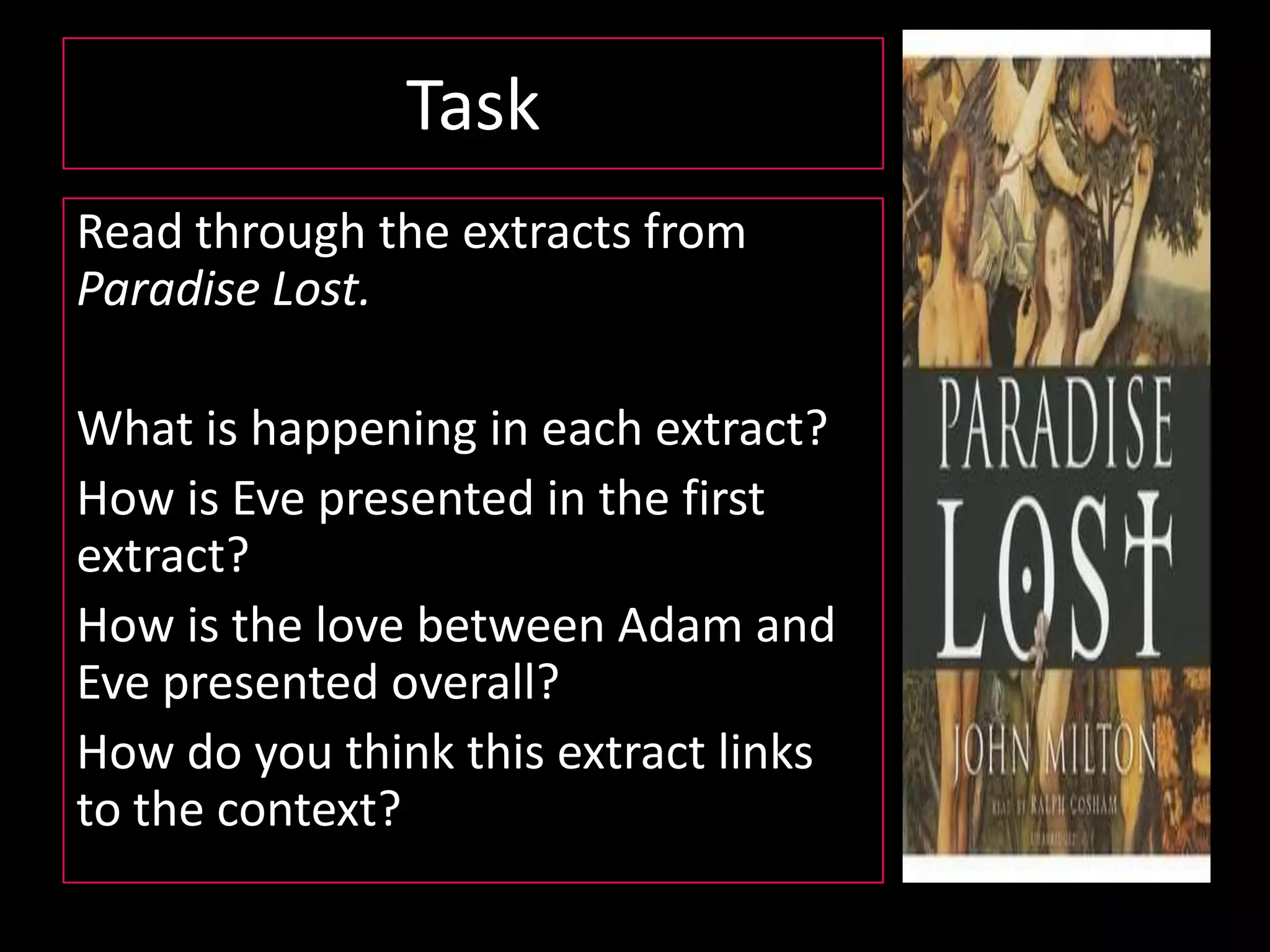 What is Paradise Lost?Paradise Lost is an epic poem by the 17th-century English poet John Milton.  The poem concerns the Christian story of the Fall of Man: the temptation of Adam and Eve by the fallen angel Satan and their expulsion from the Garden of Eden. Milton's purpose, stated in Book I, is to "justify the ways of God to men" and clarify the conflict between God's eternal foresight and free will.Milton incorporates Paganism, classical Greek references, and Christianity within the poem. It deals with diverse topics from marriage, politics and the monarchy, along with issues including fate, predestination and the introduction of sin and death into the world.  Milton's epic is generally considered one of the greatest literary works in the English language.