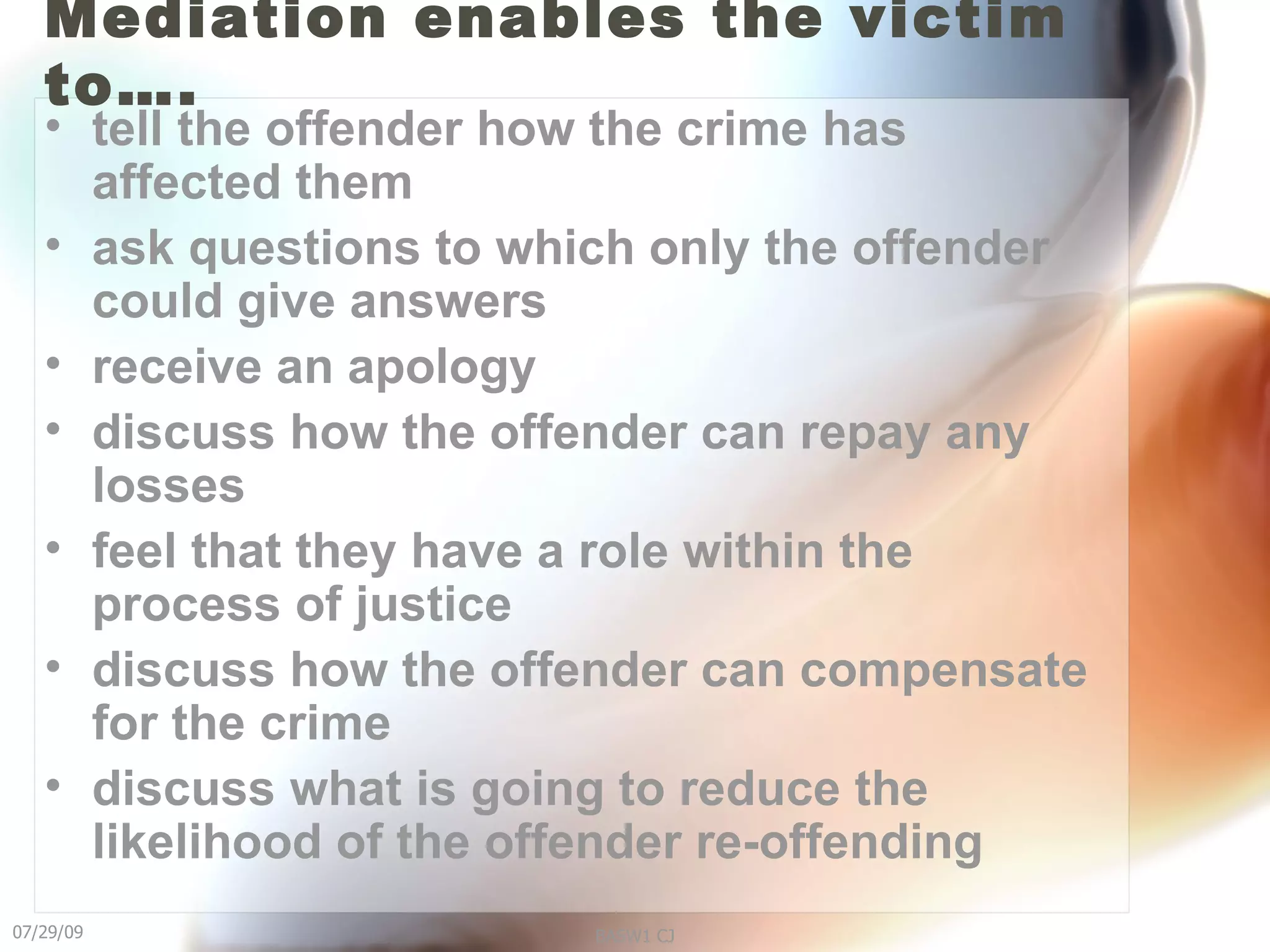 Mediation enables the victim to…. tell the offender how the crime has affected them  ask questions to which only the offender could give answers  receive an apology  discuss how the offender can repay any losses  feel that they have a role within the process of justice  discuss how the offender can compensate for the crime  discuss what is going to reduce the likelihood of the offender re-offending 