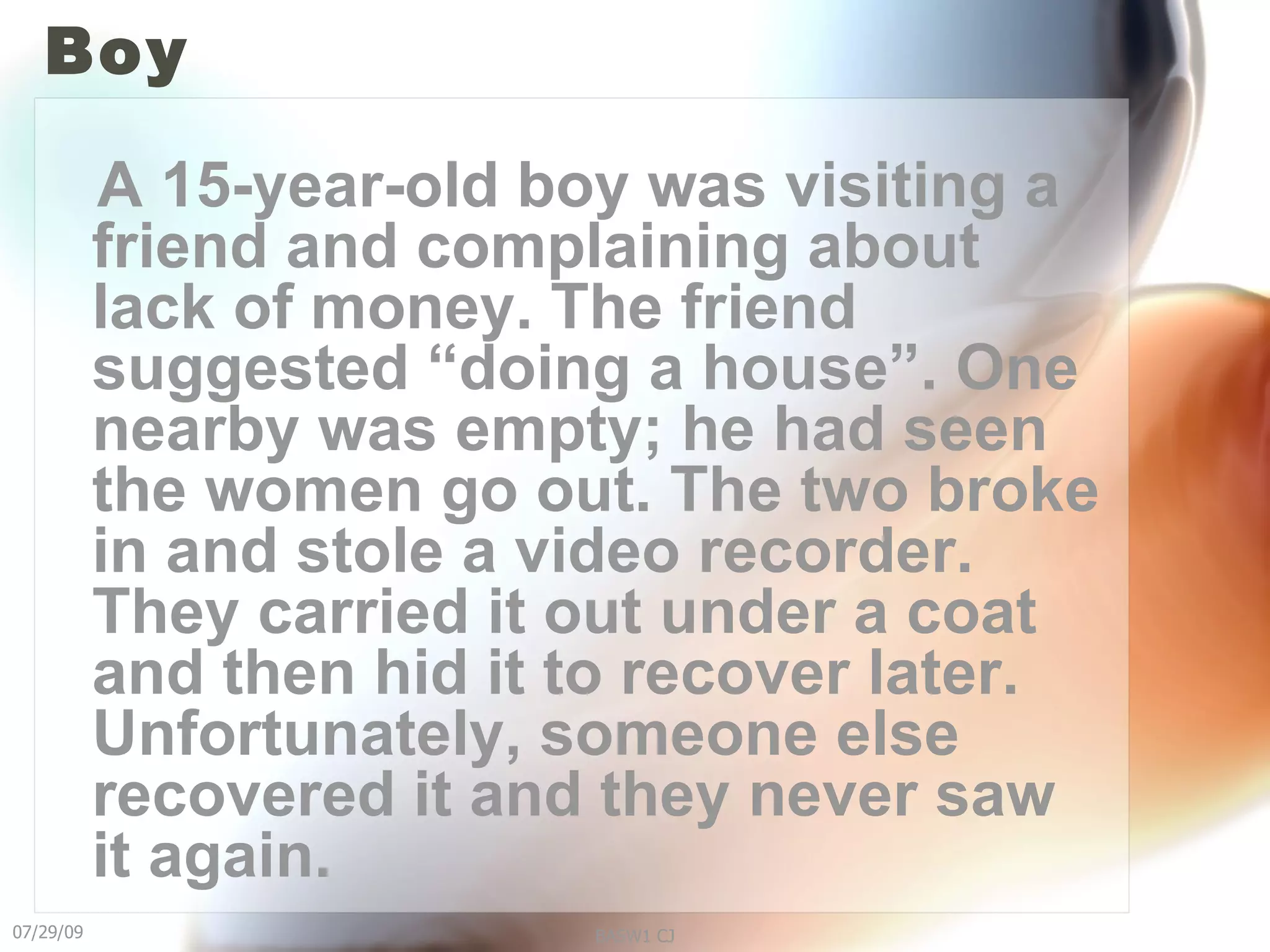 Boy A 15-year-old boy was visiting a friend and complaining about lack of money. The friend suggested “doing a house”. One nearby was empty; he had seen the women go out. The two broke in and stole a video recorder. They carried it out under a coat and then hid it to recover later. Unfortunately, someone else recovered it and they never saw it again. 