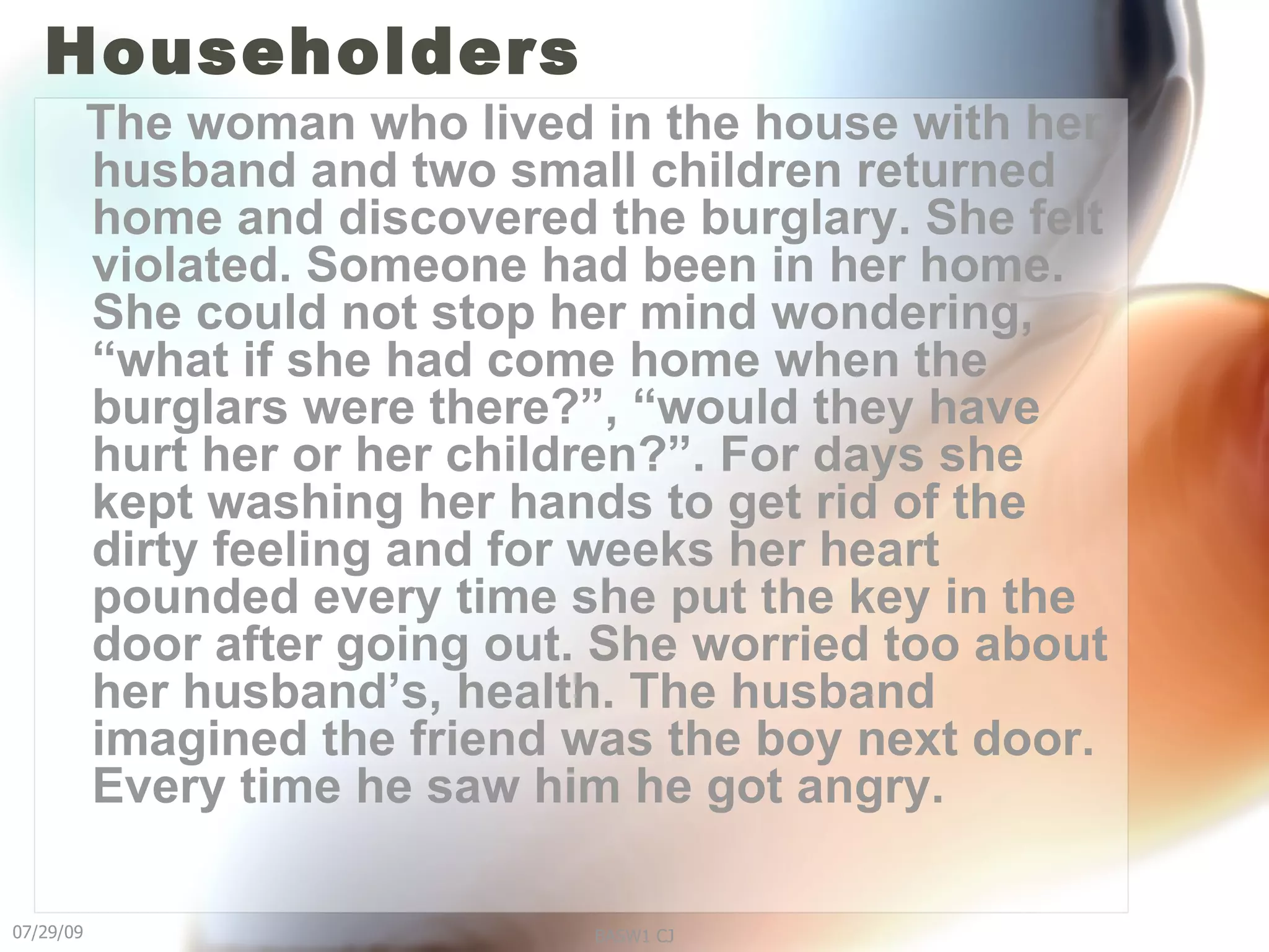 Householders The woman who lived in the house with her husband and two small children returned home and discovered the burglary. She felt violated. Someone had been in her home. She could not stop her mind wondering, “what if she had come home when the burglars were there?”, “would they have hurt her or her children?”. For days she kept washing her hands to get rid of the dirty feeling and for weeks her heart pounded every time she put the key in the door after going out. She worried too about her husband’s, health. The husband imagined the friend was the boy next door. Every time he saw him he got angry.   