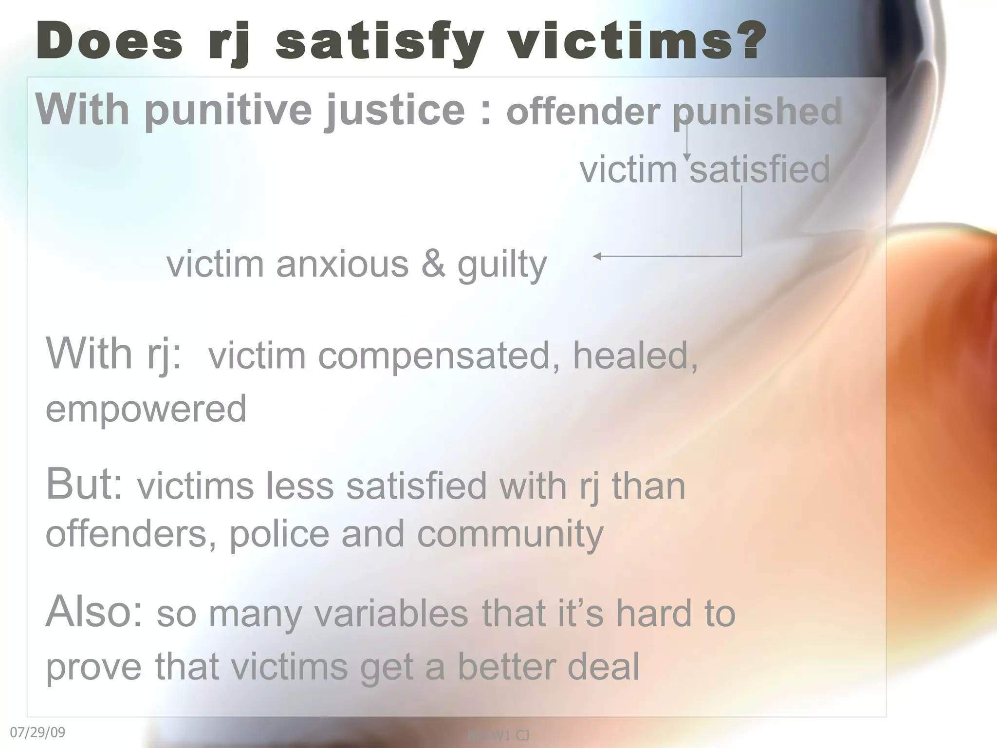 Does rj satisfy victims? With punitive justice :  offender punished victim satisfied victim anxious & guilty With rj:  victim compensated, healed, empowered   But:  victims less satisfied with rj than offenders, police and community Also:  so many variables   that it’s hard to prove   that victims get a better deal   