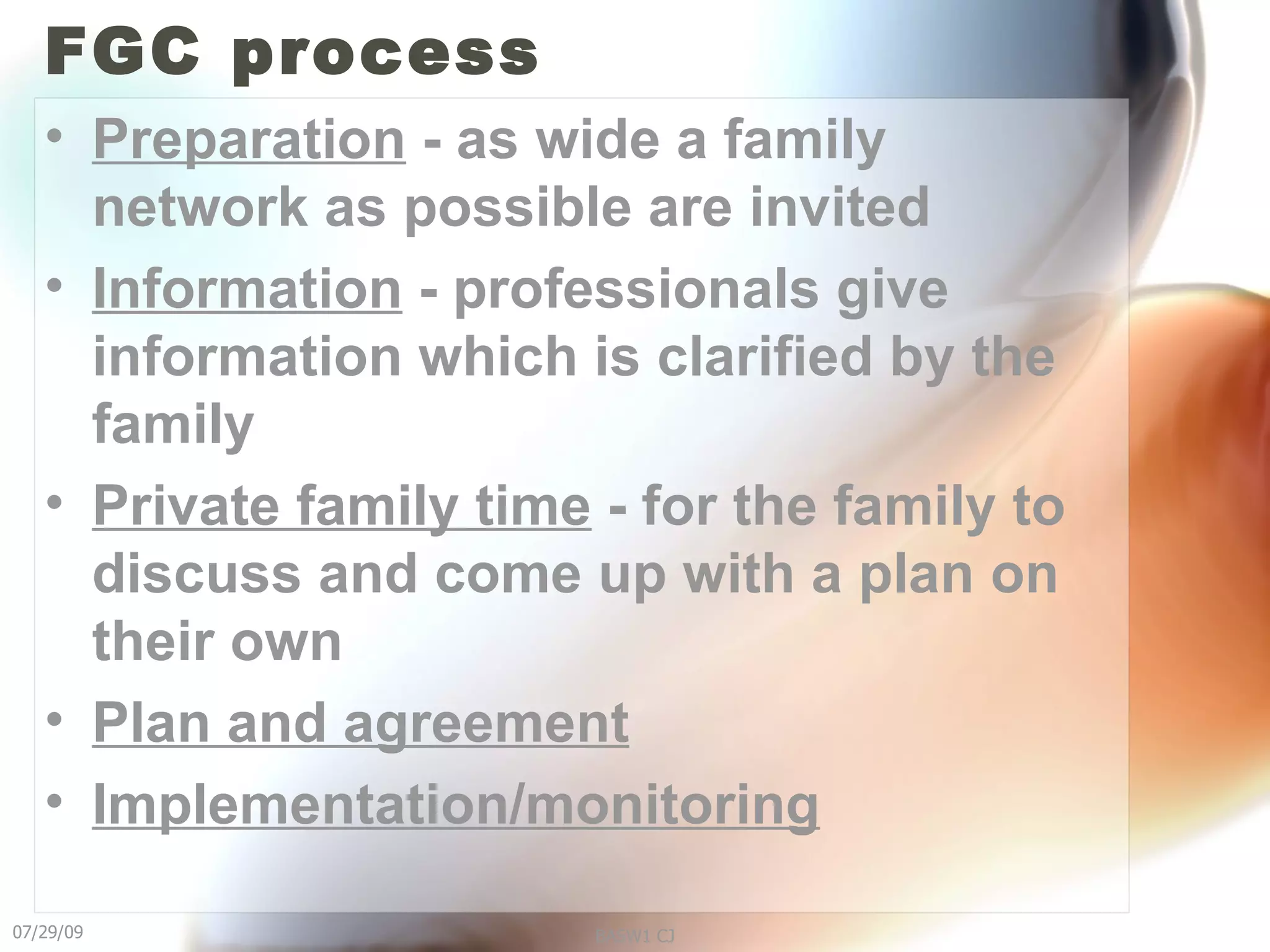FGC process Preparation  - as wide a family network as possible are invited Information  - professionals give information which is clarified by the family Private family time  - for the family to discuss and come up with a plan on their own Plan and agreement   Implementation/monitoring 