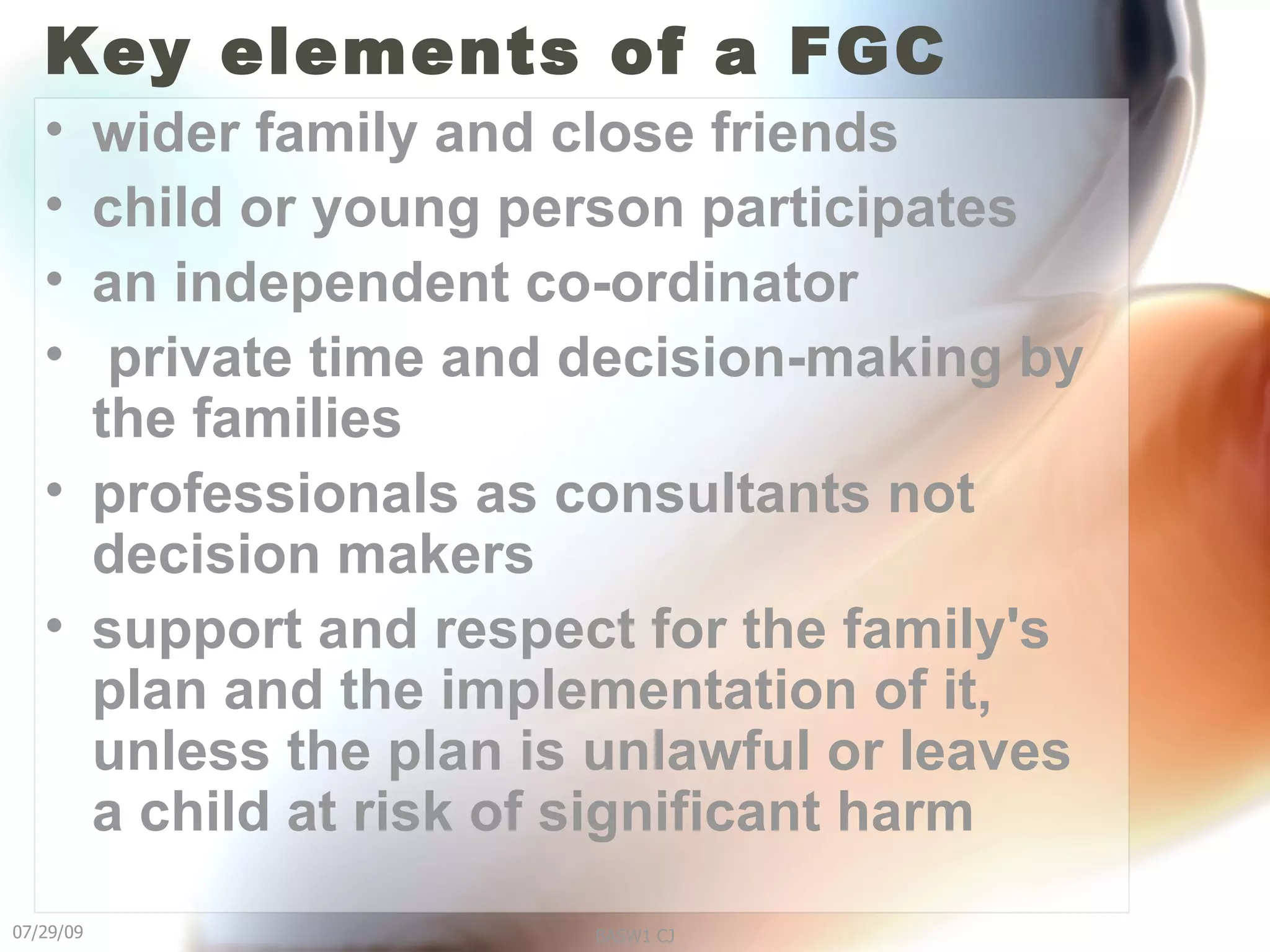 Key elements of a FGC wider family and close friends  child or young person participates an independent co-ordinator private time and decision-making by the families professionals as consultants not decision makers support and respect for the family's plan and the implementation of it, unless the plan is unlawful or leaves a child at risk of significant harm 