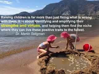 Raising children is far more than just fixing what is wrong
with them. It is about identifying and amplifying their
strengths and virtues, and helping them find the niche
where they can live these positive traits to the fullest.
Dr. Martin Seligman
 
