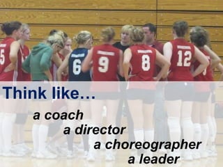 Think like…
a coach
a director
a choreographer
a leader
 