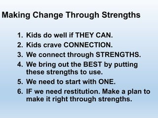 1. Kids do well if THEY CAN.
2. Kids crave CONNECTION.
3. We connect through STRENGTHS.
4. We bring out the BEST by putting
these strengths to use.
5. We need to start with ONE.
6. IF we need restitution. Make a plan to
make it right through strengths.
Making Change Through Strengths
 