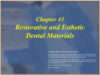 Chapter 43
                          Restorative and Esthetic
                             Dental Materials

                                                                   Copyright 2003, Elsevier Science (USA).
                                                                   All rights reserved. No part of this product may be reproduced or transmitted in any
                                                                   form or by any means, electronic or mechanical, including input into or storage in any
                                                                   information system, without permission in writing from the publisher.
                                                                   PowerPoint® presentation slides may be displayed and may be reproduced in print
                                                                   form for instructional purposes only, provided a proper copyright notice appears on
                                                                   the last page of each print-out.
                                                                   Produced in the United States of America
                                                                   ISBN 0-7216-9770-4



Copyright 2003, Elsevier Science (USA). All rights reserved.
 