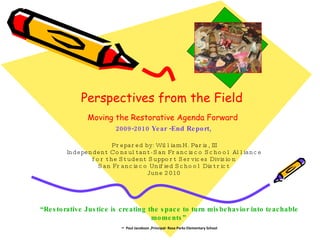 Perspectives from the Field   Moving the Restorative Agenda Forward   2009-2010 Year -End Report,   Prepared by: William H. Paris, III Independent Consultant- San Francisco School Alliance for the Student Support Services Division San Francisco Unified School District June 2010 “ Restorative Justice is creating the space to turn misbehavior into teachable moments”   –   Paul Jacobson ,Principal- Rosa Parks Elementary School 