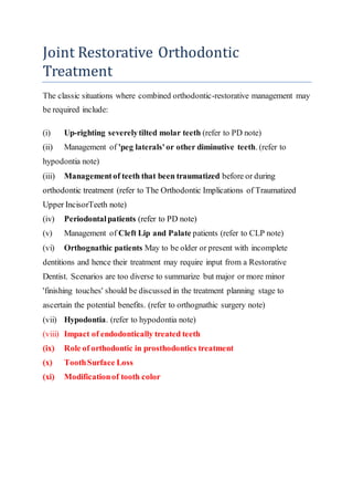 Joint Restorative Orthodontic
Treatment
The classic situations where combined orthodontic-restorative management may
be required include:
(i) Up-righting severelytilted molar teeth (refer to PD note)
(ii) Management of 'peg laterals'or other diminutive teeth. (refer to
hypodontia note)
(iii) Managementof teeth that been traumatized before or during
orthodontic treatment (refer to The Orthodontic Implications of Traumatized
Upper IncisorTeeth note)
(iv) Periodontalpatients (refer to PD note)
(v) Management of Cleft Lip and Palate patients (refer to CLP note)
(vi) Orthognathic patients May to be older or present with incomplete
dentitions and hence their treatment may require input from a Restorative
Dentist. Scenarios are too diverse to summarize but major or more minor
'finishing touches' should be discussed in the treatment planning stage to
ascertain the potential benefits. (refer to orthognathic surgery note)
(vii) Hypodontia. (refer to hypodontia note)
(viii) Impact of endodontically treated teeth
(ix) Role of orthodontic in prosthodontics treatment
(x) ToothSurface Loss
(xi) Modificationof tooth color
 