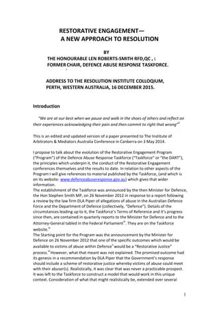 1
RESTORATIVE ENGAGEMENT—
A NEW APPROACH TO RESOLUTION
BY
THE HONOURABLE LEN ROBERTS-SMITH RFD,QC , 1
FORMER
i
CHAIR, DEFENCE ABUSE RESPONSE TASKFORCE.
ADDRESS TO THE RESOLUTION INSTITUTE COLLOQIUM,
PERTH, WESTERN AUSTRALIA, 16 DECEMBER 2015.
Introduction
“We are at our best when we pause and walk in the shoes of others and reflect on
their experiences acknowledging their pain and then commit to right that wrong”
ii
This is an edited and updated version of a paper presented to The Institute of
Arbitrators & Mediators Australia Conference in Canberra on 3 May 2014.
I propose to talk about the evolution of the Restorative Engagement Program
(“Program”) of the Defence Abuse Response Taskforce (“Taskforce” or “the DART”),
the principles which underpin it, the conduct of the Restorative Engagement
conferences themselves and the results to date. In relation to other aspects of the
Program I will give references to material published by the Taskforce, (and which is
on its website: www.defenceabuseresponse.gov.au) which gives that wider
information.
The establishment of the Taskforce was announced by the then Minister for Defence,
the Hon Stephen Smith MP, on 26 November 2012 in response to a report following
a review by the law firm DLA Piper of allegations of abuse in the Australian Defence
Force and the Department of Defence (collectively, “Defence”). Details of the
circumstances leading up to it, the Taskforce’s Terms of Reference and it’s progress
since then, are contained in quarterly reports to the Minister for Defence and to the
Attorney-General tabled in the Federal Parliament
iii
. They are on the Taskforce
website.
iv
The Starting point for the Program was the announcement by the Minister for
Defence on 26 November 2012 that one of the specific outcomes which would be
available to victims of abuse within Defence
v
would be a “Restorative Justice”
process.
vi
However, what that meant was not explained. The promised outcome had
its genesis in a recommendation by DLA Piper that the Government’s response
should include a scheme of restorative justice whereby victims of abuse could meet
with their abuser(s). Realistically, it was clear that was never a practicable prospect.
It was left to the Taskforce to construct a model that would work in this unique
context. Consideration of what that might realistically be, extended over several
 