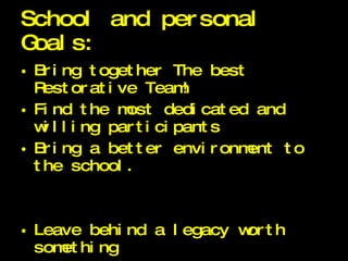 School and personal Goals: Bring together The best Restorative Team! Find the most dedicated and willing participants Bring a better environment to the school. Leave behind a legacy worth something 