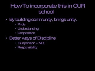 How To incorporate this in OUR school  By building community, brings unity.  Pride Understanding Cooperation  Better ways of Discipline Suspension = NO! Responsibility  