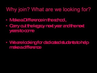 Why join? What are we looking for? Make a Difference in the school,  Carry out the legacy next year and the next years to come We are looking for dedicated students to help make a difference 