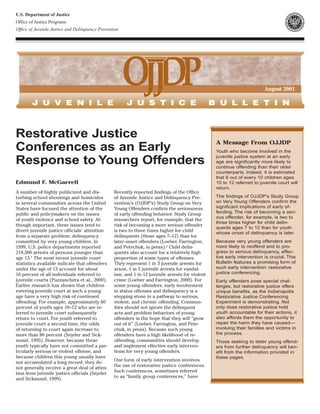 U.S. Department of Justice
Office of Justice Programs
Office of Juvenile Justice and Delinquency Prevention




                                                                                                                          August 2001




Restorative Justice
                                                                                                  A Message From OJJDP
Conferences as an Early                                                                           Youth who become involved in the
                                                                                                  juvenile justice system at an early
Response to Young Offenders                                                                       age are significantly more likely to
                                                                                                  continue offending than their older
                                                                                                  counterparts. Indeed, it is estimated
                                                                                                  that 6 out of every 10 children ages
Edmund F. McGarrell                                                                               10 to 12 referred to juvenile court will
                                                                                                  return.
A number of highly publicized and dis-            Recently reported findings of the Office
turbing school shootings and homicides            of Juvenile Justice and Delinquency Pre-        The findings of OJJDP’s Study Group
in several communities across the United          vention’s (OJJDP’s) Study Group on Very         on Very Young Offenders confirm the
States have focused the attention of the          Young Offenders confirm the seriousness         significant implications of early of-
public and policymakers on the issues             of early offending behavior. Study Group        fending. The risk of becoming a seri-
                                                                                                  ous offender, for example, is two to
of youth violence and school safety. Al-          researchers report, for example, that the
                                                                                                  three times higher for child delin-
though important, these issues tend to            risk of becoming a more serious offender
                                                                                                  quents ages 7 to 12 than for youth
divert juvenile justice officials’ attention      is two to three times higher for child          whose onset of delinquency is later.
from a separate problem: delinquency              delinquents (those ages 7–12) than for
committed by very young children. In              later onset offenders (Loeber, Farrington,      Because very young offenders are
1999, U.S. police departments reported            and Petechuk, in press).2 Child delin-          more likely to reoffend and to pro-
218,300 arrests of persons younger than           quents also account for a relatively high       gress to serious delinquency, effec-
age 13.1 The most recent juvenile court           proportion of some types of offenses.           tive early intervention is crucial. This
statistics available indicate that offenders      They represent 1 in 3 juvenile arrests for      Bulletin features a promising form of
under the age of 13 account for about             arson, 1 in 5 juvenile arrests for vandal-      such early intervention: restorative
16 percent of all individuals referred to         ism, and 1 in 12 juvenile arrests for violent   justice conferencing.
juvenile courts (Puzzanchera et al., 2000).       crime (Loeber and Farrington, 2000). For        Early offenders pose special chal-
Earlier research has shown that children          some young offenders, early involvement         lenges, but restorative justice offers
entering juvenile court at such a young           in status offenses and delinquency is a         unique benefits, as the Indianapolis
age have a very high risk of continued            stepping stone in a pathway to serious,         Restorative Justice Conferencing
offending. For example, approximately 60          violent, and chronic offending. Commun-         Experiment is demonstrating. Not
percent of youth ages 10–12 who are re-           ities should not ignore the delinquent          only does restorative justice hold
ferred to juvenile court subsequently             acts and problem behaviors of young             youth accountable for their actions, it
return to court. For youth referred to            offenders in the hope that they will “grow      also affords them the opportunity to
juvenile court a second time, the odds            out of it” (Loeber, Farrington, and Pete-       repair the harm they have caused—
of returning to court again increase to           chuk, in press). Because such young             involving their families and victims in
more than 80 percent (Snyder and Sick-            offenders have a high likelihood of re-         the process.
mund, 1995). However, because these               offending, communities should develop           Those seeking to deter young offend-
youth typically have not committed a par-         and implement effective early interven-         ers from further delinquency will ben-
ticularly serious or violent offense, and         tions for very young offenders.                 efit from the information provided in
because children this young usually have                                                          these pages.
                                                  One form of early intervention involves
not accumulated a long record, they do
                                                  the use of restorative justice conferences.
not generally receive a great deal of atten-
                                                  Such conferences, sometimes referred
tion from juvenile justice officials (Snyder
                                                  to as “family group conferences,” have
and Sickmund, 1999).
 