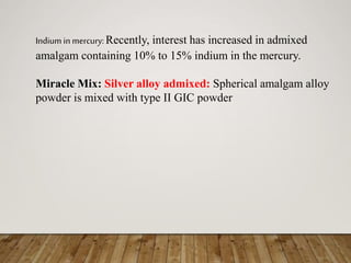 Indium in mercury:Recently, interest has increased in admixed
amalgam containing 10% to 15% indium in the mercury.
Miracle Mix: Silver alloy admixed: Spherical amalgam alloy
powder is mixed with type II GIC powder
 