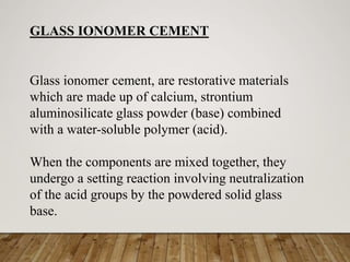 Glass ionomer cement, are restorative materials
which are made up of calcium, strontium
aluminosilicate glass powder (base) combined
with a water-soluble polymer (acid).
When the components are mixed together, they
undergo a setting reaction involving neutralization
of the acid groups by the powdered solid glass
base.
GLASS IONOMER CEMENT
 
