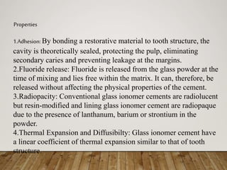 Properties
1.Adhesion: By bonding a restorative material to tooth structure, the
cavity is theoretically sealed, protecting the pulp, eliminating
secondary caries and preventing leakage at the margins.
2.Fluoride release: Fluoride is released from the glass powder at the
time of mixing and lies free within the matrix. It can, therefore, be
released without affecting the physical properties of the cement.
3.Radiopacity: Conventional glass ionomer cements are radiolucent
but resin-modified and lining glass ionomer cement are radiopaque
due to the presence of lanthanum, barium or strontium in the
powder.
4.Thermal Expansion and Diffusibilty: Glass ionomer cement have
a linear coefficient of thermal expansion similar to that of tooth
structure.
 