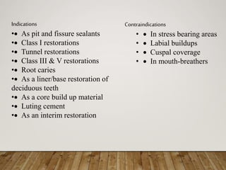 Indications
• As pit and fissure sealants
• Class I restorations
• Tunnel restorations
• Class III & V restorations
• Root caries
• As a liner/base restoration of
deciduous teeth
• As a core build up material
• Luting cement
• As an interim restoration
Contraindications
•  In stress bearing areas
•  Labial buildups
•  Cuspal coverage
•  In mouth-breathers
 