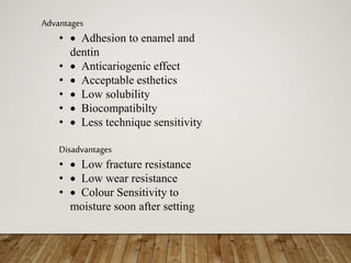 Advantages
•  Adhesion to enamel and
dentin
•  Anticariogenic effect
•  Acceptable esthetics
•  Low solubility
•  Biocompatibilty
•  Less technique sensitivity
Disadvantages
•  Low fracture resistance
•  Low wear resistance
•  Colour Sensitivity to
moisture soon after setting
 