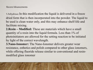 Recent Advancements
1.Anhydrous: In this modification the liquid is delivered in a freeze
dried form that is then incorporated into the powder. The liquid to
be used is clean water only, and this may enhance shelf-life and
facilitate mixing.
2.Resin – Modified: These are materials which have a small
quantity of a resin into the liquid formula. Less than 1% of
photoinitiators are allowed for the setting reaction to be initiated
by light of the correct wavelength.
3.Nano-Ionomer: The Nano-Ionomer delivers greater wear
resistance, esthetics and polish compared to other glass ionomers,
while offering fluoride release similar to conventional and resin-
modified glass ionomer
 