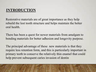 Restorative materials are of great importance as they help
rebuild the lost tooth structure and helps maintain the better
oral health.
There has been a quest for newer materials from amalgam to
bonding materials for better adhesion and longevity purpose.
The principal advantage of these new materials is that they
require less retention form, and this is particularly important in
primary teeth to conserve the relatively thin enamel that could
help prevent subsequent caries invasion of dentin
INTRODUCTION
 