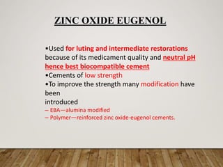 •Used for luting and intermediate restorations
because of its medicament quality and neutral pH
hence best biocompatible cement
•Cements of low strength
•To improve the strength many modification have
been
introduced
– EBA—alumina modified
– Polymer—reinforced zinc oxide-eugenol cements.
ZINC OXIDE EUGENOL
 
