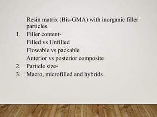 Resin matrix (Bis-GMA) with inorganic filler
particles.
1. Filler content-
Filled vs Unfilled
Flowable vs packable
Anterior vs posterior composite
2. Particle size-
3. Macro, microfilled and hybrids
 