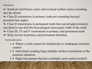 Indications16
• Small pit and fissure caries and occlusal surface caries extending
into the dentin
• Class II restorations in primary teeth not extending beyond
proximal line angles
• Class II restorations in permanent teeth that extend approximately
one-third to one-half the buccolingual intercuspal width of the tooth
• Class III, IV and V restorations in primary and permanent teeth
• Strip crowns in primary and permanent dentition
Contraindications
1.  Where a tooth cannot be isolated due to inadequate moisture
control
2.  Individuals needing large multiple surface restorations in the
posterior dentition
3.  High-risk patients that have multiple caries and/or tooth16
 