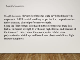 Recent Advancements
Flowable Composite: Flowable composites were developed mainly in
response to fulfill special handling properties for composite resins
rather than any clinical performance criteria.
Since the filler content is reduced in these composites there is a
lack of sufficient strength to withstand high stresses and because of
the increased resin content these composites exhibit more
polymerization shrinkage and have lower elastic moduli and high
fracture toughness
 
