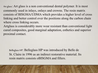Art glass: Art glass is a non conventional dental polymer. It is most
commonly used in inlays, onlays and crowns. The resin matrix
consists of BISGMA/UDMA which provides a higher level of cross
linking and better control over the positions along the carbon chain
where cross linking occurs.
Artglass is considerably more wear resistant than conventional light
cured composites, good marginal adaptation, esthetics and superior
proximal contact.
Belleglass HP: Belleglass HP was introduced by Belle de
St. Claire in 1996 as an indirect restorative material. Its
resin matrix consists oBISGMA and fillers.
 