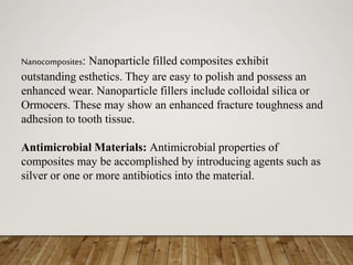 Nanocomposites: Nanoparticle filled composites exhibit
outstanding esthetics. They are easy to polish and possess an
enhanced wear. Nanoparticle fillers include colloidal silica or
Ormocers. These may show an enhanced fracture toughness and
adhesion to tooth tissue.
Antimicrobial Materials: Antimicrobial properties of
composites may be accomplished by introducing agents such as
silver or one or more antibiotics into the material.
 