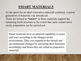 As the quest for an ideal restorative material‖ continues, a newer
generation of materials was introduced.
These are termed as “smart‘‘ as these materials support the
remaining tooth structure to the extent that more conservative
cavity preparation can be carried out.
SMART MATERIALS
Smart materials have an inherent capability to sense
and react according to the changes in the
environment. They can respond to the stimuli and
environmental changes by activating their functions
accordingly and hence they are called as ̳responsive
materials
 