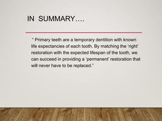 IN SUMMARY….
“ Primary teeth are a temporary dentition with known
life expectancies of each tooth. By matching the ‘right’
restoration with the expected lifespan of the tooth, we
can succeed in providing a ‘permanent’ restoration that
will never have to be replaced.”
 