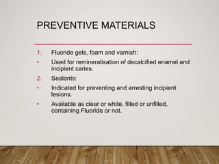 PREVENTIVE MATERIALS
1. Fluoride gels, foam and varnish:
• Used for remineralisation of decalcified enamel and
incipient caries.
2. Sealants:
• Indicated for preventing and arresting incipient
lesions.
• Available as clear or white, filled or unfilled,
containing Fluoride or not.
 