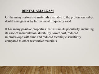 DENTAL AMALGAM
Of the many restorative materials available to the profession today,
dental amalgam is by far the most frequently used.
It has many positive properties that sustain its popularity, including
its ease of manipulation, durability, lower cost, reduced
microleakage with time and reduced technique sensitivity
compared to other restorative materials
 